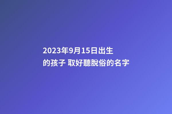 2023年9月15日出生的孩子 取好聽脫俗的名字